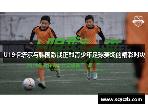 U19卡塔尔与韩国激战正酣青少年足球赛场的精彩对决