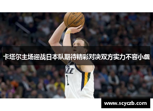 卡塔尔主场迎战日本队期待精彩对决双方实力不容小觑